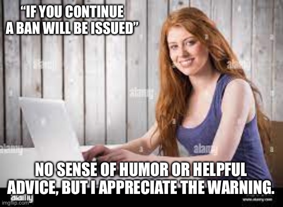 redhead typing | “IF YOU CONTINUE A BAN WILL BE ISSUED” NO SENSE OF HUMOR OR HELPFUL ADVICE, BUT I APPRECIATE THE WARNING. | image tagged in redhead typing | made w/ Imgflip meme maker