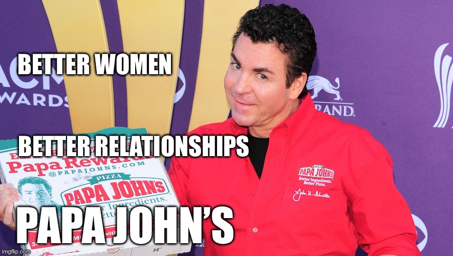 Better relationships | BETTER WOMEN; BETTER RELATIONSHIPS; PAPA JOHN’S | image tagged in papa john's,relationships | made w/ Imgflip meme maker