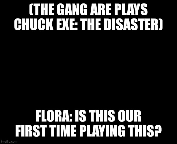 Chuck Exe: The Disaster | (THE GANG ARE PLAYS CHUCK EXE: THE DISASTER); FLORA: IS THIS OUR FIRST TIME PLAYING THIS? | image tagged in darkness | made w/ Imgflip meme maker