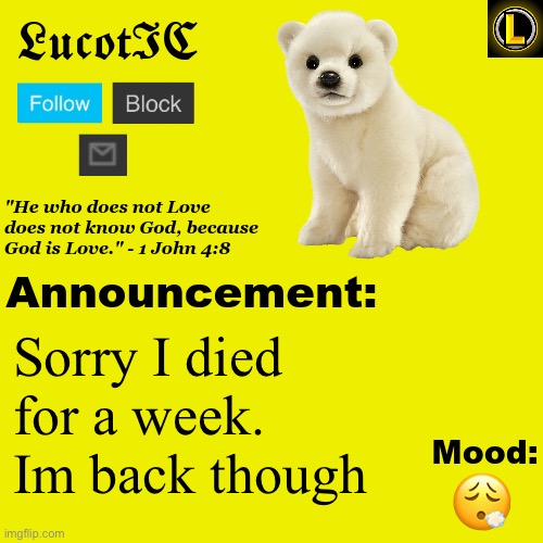 . | Sorry I died for a week. Im back though; 😮‍💨 | image tagged in lucotic polar bear announcement temp v3 | made w/ Imgflip meme maker