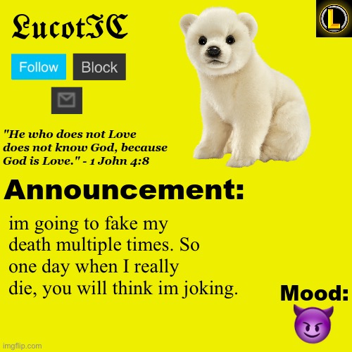 . | im going to fake my death multiple times. So one day when I really die, you will think im joking. 😈 | image tagged in lucotic polar bear announcement temp v3 | made w/ Imgflip meme maker