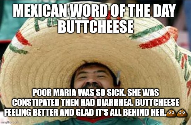 mexican word of the day | MEXICAN WORD OF THE DAY 
BUTTCHEESE; POOR MARIA WAS SO SICK. SHE WAS CONSTIPATED THEN HAD DIARRHEA. BUTTCHEESE FEELING BETTER AND GLAD IT'S ALL BEHIND HER.💩💩 | image tagged in mexican word of the day | made w/ Imgflip meme maker
