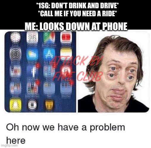 No drink no drive | *1SG: DON’T DRINK AND DRIVE*
*CALL ME IF YOU NEED A RIDE*; ME: LOOKS DOWN AT PHONE; ATTACK BY 
FIRE CLUB | image tagged in drunk | made w/ Imgflip meme maker