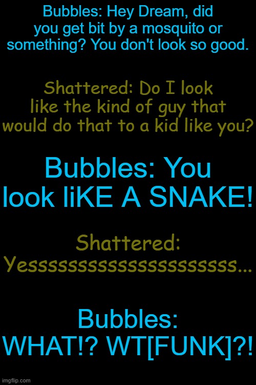 Bubbles and Shattered first meeting in a nutshell: | Bubbles: Hey Dream, did you get bit by a mosquito or something? You don't look so good. Shattered: Do I look like the kind of guy that would do that to a kid like you? Bubbles: You look liKE A SNAKE! Shattered: Yesssssssssssssssssssss... Bubbles: WHAT!? WT[FUNK]?! | made w/ Imgflip meme maker