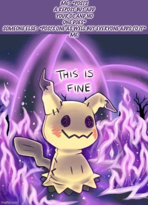 I can’t explain how many times this has happened to me (I did one yesterday NO ONE DID IT-) -mimikyu drawing is not mine- | ME : *POSTS A REPOST BUT ADD YOUR OC AND NO ONE DOES*
SOMEONE ELSE : *POSTS ONE AS WELL BUT EVERYONE ADDS TO IT*
ME: | image tagged in this is fine mimikyu | made w/ Imgflip meme maker