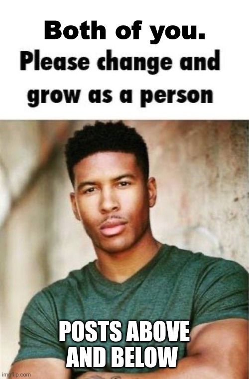 Both of you. Please change and grow as a person | POSTS ABOVE AND BELOW | image tagged in both of you please change and grow as a person | made w/ Imgflip meme maker