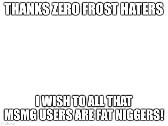 Blank White Template | THANKS ZERO FROST HATERS; I WISH TO ALL THAT MSMG USERS ARE FAT NIGGERS! | image tagged in blank white template | made w/ Imgflip meme maker