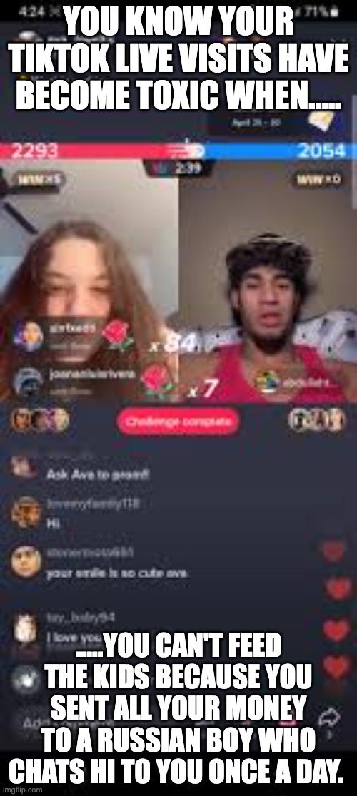 Tiktok Live Addiction | YOU KNOW YOUR TIKTOK LIVE VISITS HAVE BECOME TOXIC WHEN..... .....YOU CAN'T FEED THE KIDS BECAUSE YOU SENT ALL YOUR MONEY TO A RUSSIAN BOY WHO CHATS HI TO YOU ONCE A DAY. | image tagged in tiktok live | made w/ Imgflip meme maker
