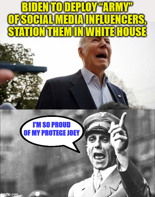 This is taxpayer funded next level propaganda... the real election interference... | BIDEN TO DEPLOY “ARMY” OF SOCIAL MEDIA INFLUENCERS, STATION THEM IN WHITE HOUSE; I'M SO PROUD OF MY PROTEGE JOEY | image tagged in goebbels,biden,propaganda | made w/ Imgflip meme maker