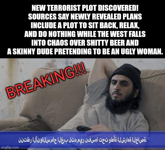 Terrorist Plot | NEW TERRORIST PLOT DISCOVERED! SOURCES SAY NEWLY REVEALED PLANS INCLUDE A PLOT TO SIT BACK, RELAX, AND DO NOTHING WHILE THE WEST FALLS INTO CHAOS OVER SHITTY BEER AND A SKINNY DUDE PRETENDING TO BE AN UGLY WOMAN. BREAKING!!! | image tagged in bud light,libtards | made w/ Imgflip meme maker