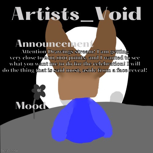 look at the description if you can't read it | Attention Drawings stream! I am getting very close to 200,000 points, and I wanted to see what you want me to do for the celebration! I will do the thing that is said most, aside from a face reveal! | image tagged in artists_void announcement temp | made w/ Imgflip meme maker