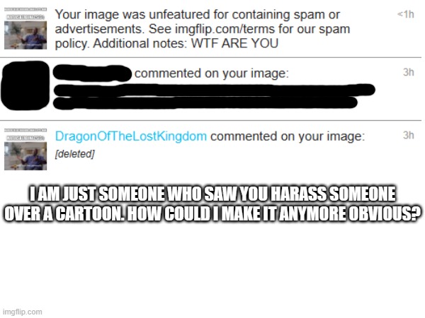 It should not be that hard for you to understand, Matias. | I AM JUST SOMEONE WHO SAW YOU HARASS SOMEONE OVER A CARTOON. HOW COULD I MAKE IT ANYMORE OBVIOUS? | image tagged in harassment,cartoon | made w/ Imgflip meme maker