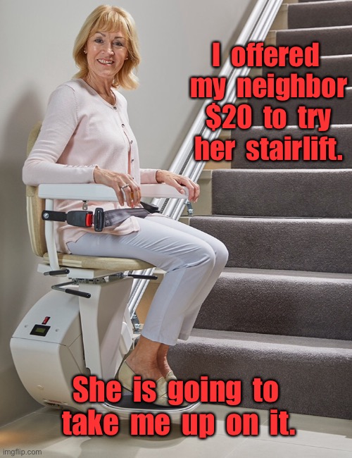 My neighbors stairlift | I  offered  my  neighbor  $20  to  try  her  stairlift. She  is  going  to  take  me  up  on  it. | image tagged in stairlifts,offered neighbor money,to try her lift,think she will take me up,fun | made w/ Imgflip meme maker