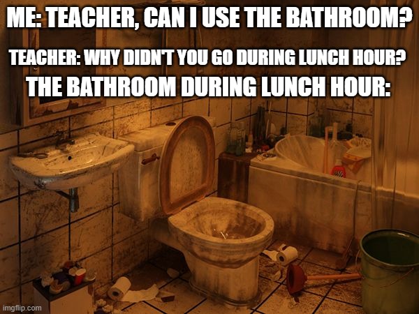 Dirty Bathroom | ME: TEACHER, CAN I USE THE BATHROOM? TEACHER: WHY DIDN'T YOU GO DURING LUNCH HOUR? THE BATHROOM DURING LUNCH HOUR: | image tagged in dirty bathroom | made w/ Imgflip meme maker