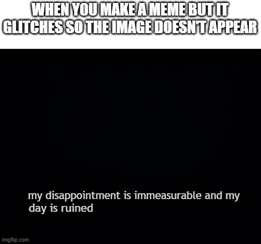 Black background | WHEN YOU MAKE A MEME BUT IT GLITCHES SO THE IMAGE DOESN'T APPEAR; my disappointment is immeasurable and my; day is ruined | image tagged in black background,my dissapointment is immeasurable and my day is ruined | made w/ Imgflip meme maker