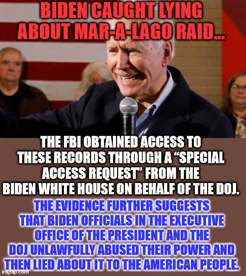 Biden ordered FBI to raid Mar-a-Lago… | BIDEN CAUGHT LYING ABOUT MAR-A-LAGO RAID…; THE FBI OBTAINED ACCESS TO THESE RECORDS THROUGH A “SPECIAL ACCESS REQUEST” FROM THE BIDEN WHITE HOUSE ON BEHALF OF THE DOJ. THE EVIDENCE FURTHER SUGGESTS THAT BIDEN OFFICIALS IN THE EXECUTIVE OFFICE OF THE PRESIDENT AND THE DOJ UNLAWFULLY ABUSED THEIR POWER AND THEN LIED ABOUT IT TO THE AMERICAN PEOPLE. | image tagged in dictator,joe biden | made w/ Imgflip meme maker