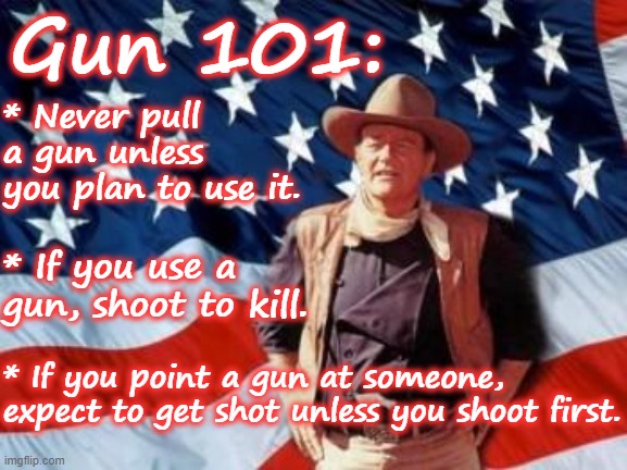 Gun 101 - John Wayne shoot to kill never point a gun | Gun 101:; * Never pull a gun unless you plan to use it. * If you use a gun, shoot to kill. * If you point a gun at someone, expect to get shot unless you shoot first. | image tagged in john wayne american flag,rules,list,firearms,common sense | made w/ Imgflip meme maker