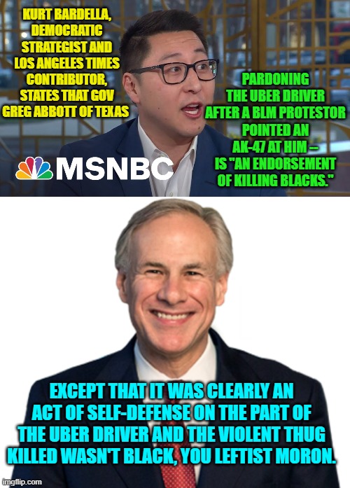 Details . . . leftists don't want the details . . . they want to EMOTE. | PARDONING THE UBER DRIVER AFTER A BLM PROTESTOR POINTED AN AK-47 AT HIM -- IS "AN ENDORSEMENT OF KILLING BLACKS."; KURT BARDELLA, DEMOCRATIC STRATEGIST AND LOS ANGELES TIMES CONTRIBUTOR, STATES THAT GOV GREG ABBOTT OF TEXAS; EXCEPT THAT IT WAS CLEARLY AN ACT OF SELF-DEFENSE ON THE PART OF THE UBER DRIVER AND THE VIOLENT THUG KILLED WASN'T BLACK, YOU LEFTIST MORON. | image tagged in truth | made w/ Imgflip meme maker