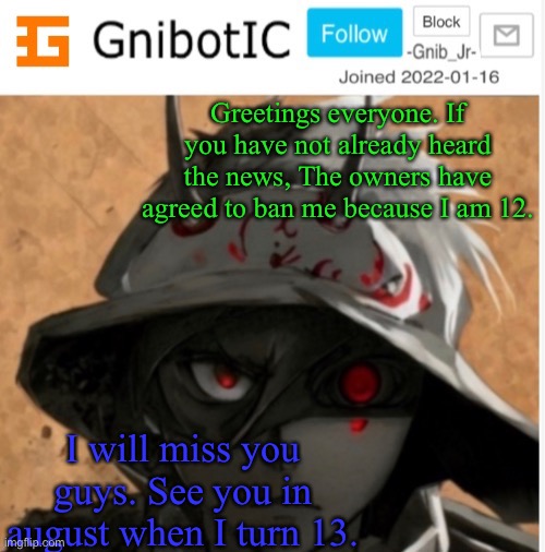 Just wanted to let y’all know, before del band me again. | Greetings everyone. If you have not already heard the news, The owners have agreed to ban me because I am 12. I will miss you guys. See you in august when I turn 13. | image tagged in gnibotic s announcement template made by birdnerd01 | made w/ Imgflip meme maker