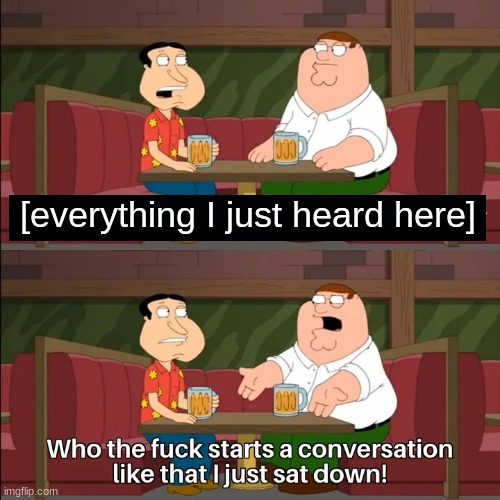 Who the f**k starts a conversation like that I just sat down! | [everything I just heard here] | image tagged in who the f k starts a conversation like that i just sat down | made w/ Imgflip meme maker