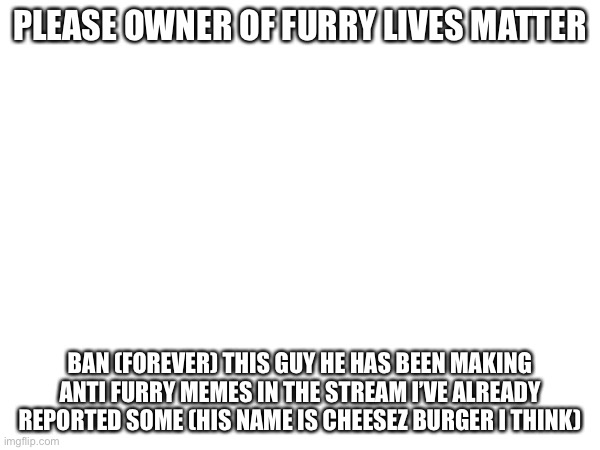 (I'll see what I can do -Cardinal) | PLEASE OWNER OF FURRY LIVES MATTER; BAN (FOREVER) THIS GUY HE HAS BEEN MAKING ANTI FURRY MEMES IN THE STREAM I’VE ALREADY REPORTED SOME (HIS NAME IS CHEESEZ BURGER I THINK) | made w/ Imgflip meme maker