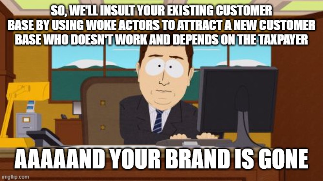 The new business motto of the woke | SO, WE'LL INSULT YOUR EXISTING CUSTOMER BASE BY USING WOKE ACTORS TO ATTRACT A NEW CUSTOMER BASE WHO DOESN'T WORK AND DEPENDS ON THE TAXPAYER; AAAAAND YOUR BRAND IS GONE | image tagged in memes,aaaaand its gone,go woke,go broke,political | made w/ Imgflip meme maker