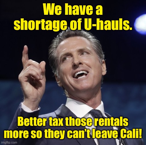 Gavin newsom | We have a shortage of U-hauls. Better tax those rentals more so they can’t leave Cali! | image tagged in gavin newsom | made w/ Imgflip meme maker