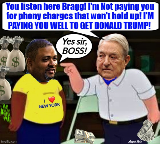 alvin bragg and george soros conspire to get trump | You listen here Bragg! I'm Not paying you
for phony charges that won't hold up! I'M
PAYING YOU WELL TO GET DONALD TRUMP! Yes sir,
BOSS! I           


NEW YORK; Angel Soto | image tagged in donald trump,george soros,alvin bragg,boss,new york city,conspire | made w/ Imgflip meme maker