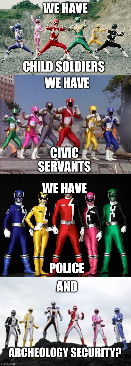 Power Ranger Titles | WE HAVE; WE HAVE; CHILD SOLDIERS; CIVIC SERVANTS; WE HAVE; POLICE; AND; ARCHEOLOGY SECURITY? | image tagged in power rangers | made w/ Imgflip meme maker