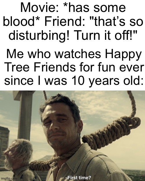 Am I crazy for liking gore? | Movie: *has some blood* Friend: "that’s so disturbing! Turn it off!"; Me who watches Happy Tree Friends for fun ever since I was 10 years old: | image tagged in first time,happy tree friends | made w/ Imgflip meme maker