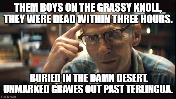 Kennedy | THEM BOYS ON THE GRASSY KNOLL, THEY WERE DEAD WITHIN THREE HOURS. BURIED IN THE DAMN DESERT. UNMARKED GRAVES OUT PAST TERLINGUA. | image tagged in potus,kennedy,john f kennedy,vaccines,vaccination,covid vaccine | made w/ Imgflip meme maker