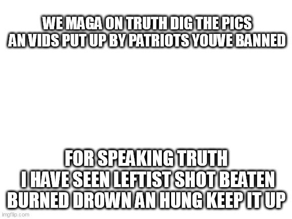 Blank White Template | WE MAGA ON TRUTH DIG THE PICS AN VIDS PUT UP BY PATRIOTS YOUVE BANNED; FOR SPEAKING TRUTH
 I HAVE SEEN LEFTIST SHOT BEATEN BURNED DROWN AN HUNG KEEP IT UP | image tagged in blank white template | made w/ Imgflip meme maker