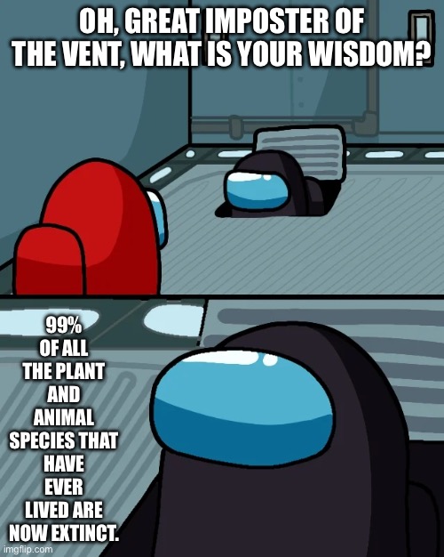 Well, that’s grim. | OH, GREAT IMPOSTER OF THE VENT, WHAT IS YOUR WISDOM? 99% OF ALL THE PLANT AND ANIMAL SPECIES THAT HAVE EVER LIVED ARE NOW EXTINCT. | image tagged in impostor of the vent | made w/ Imgflip meme maker