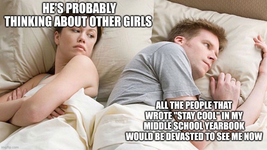 He's probably thinking about girls | HE'S PROBABLY THINKING ABOUT OTHER GIRLS; ALL THE PEOPLE THAT WROTE "STAY COOL" IN MY MIDDLE SCHOOL YEARBOOK WOULD BE DEVASTED TO SEE ME NOW | image tagged in he's probably thinking about girls | made w/ Imgflip meme maker