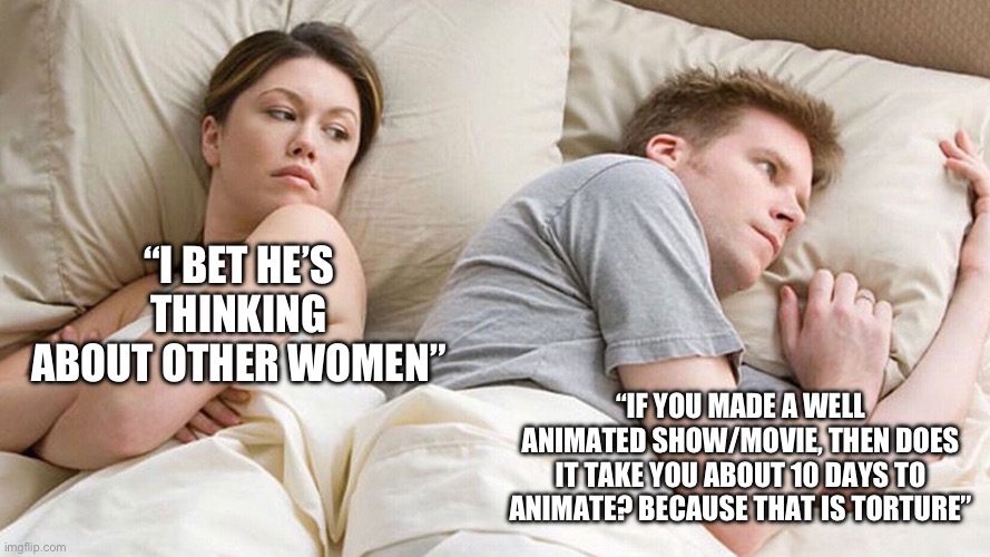 Does it though? | “I BET HE’S THINKING ABOUT OTHER WOMEN”; “IF YOU MADE A WELL ANIMATED SHOW/MOVIE, THEN DOES IT TAKE YOU ABOUT 10 DAYS TO ANIMATE? BECAUSE THAT IS TORTURE” | image tagged in couple in bed | made w/ Imgflip meme maker
