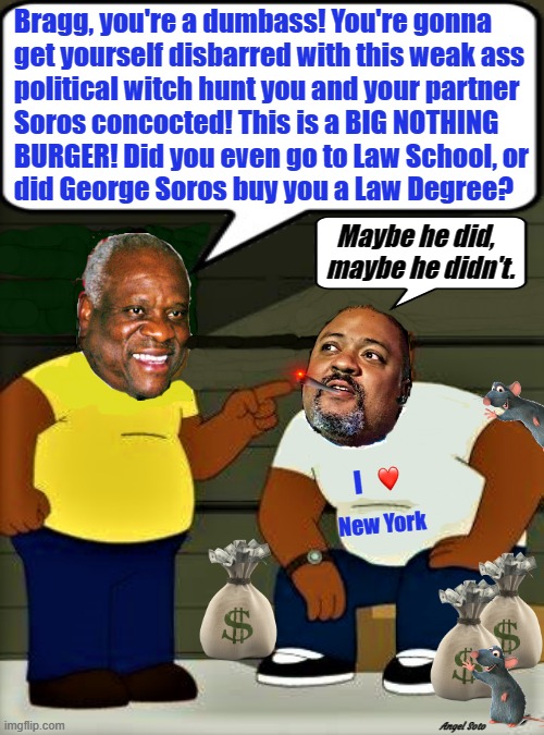 justice clarence thomas scolds manhattan da alvin bragg | Bragg, you're a dumbass! You're gonna
  get yourself disbarred with this weak ass
  political witch hunt you and your partner
  Soros concocted! This is a BIG NOTHING
  BURGER! Did you even go to Law School, or
  did George Soros buy you a Law Degree? Maybe he did,  
maybe he didn't. I; New York; Angel Soto | image tagged in donald trump,clarence thomas,alvin bragg,george soros,dumbass,witch hunt | made w/ Imgflip meme maker