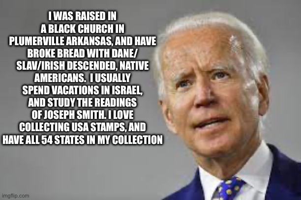 I WAS RAISED IN A BLACK CHURCH IN PLUMERVILLE ARKANSAS, AND HAVE BROKE BREAD WITH DANE/ SLAV/IRISH DESCENDED, NATIVE AMERICANS.  I USUALLY SPEND VACATIONS IN ISRAEL, AND STUDY THE READINGS OF JOSEPH SMITH. I LOVE COLLECTING USA STAMPS, AND HAVE ALL 54 STATES IN MY COLLECTION | image tagged in joe biden,republicans,donald trump,lies,cnn fake news | made w/ Imgflip meme maker