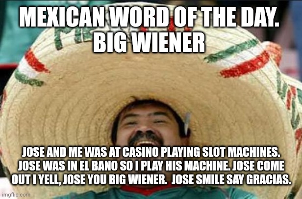 mexican word of the day | MEXICAN WORD OF THE DAY. 
BIG WIENER; JOSE AND ME WAS AT CASINO PLAYING SLOT MACHINES. JOSE WAS IN EL BANO SO I PLAY HIS MACHINE. JOSE COME OUT I YELL, JOSE YOU BIG WIENER.  JOSE SMILE SAY GRACIAS. | image tagged in mexican word of the day | made w/ Imgflip meme maker