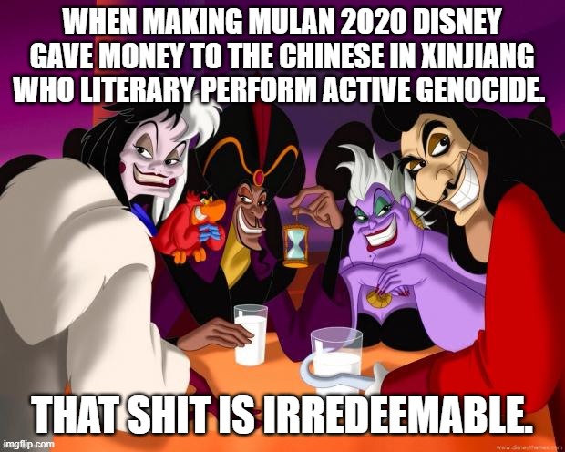 The crimes of disney - no.1: | WHEN MAKING MULAN 2020 DISNEY GAVE MONEY TO THE CHINESE IN XINJIANG WHO LITERARY PERFORM ACTIVE GENOCIDE. THAT SHIT IS IRREDEEMABLE. | image tagged in disney,xinjiang,uyghurs,corporate greed,disney villains,china | made w/ Imgflip meme maker