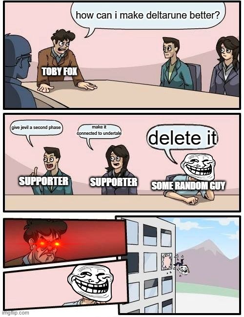 help me with deltarune | how can i make deltarune better? TOBY FOX; give jevil a second phase; make it connected to undertale; delete it; SUPPORTER; SUPPORTER; SOME RANDOM GUY | image tagged in memes,boardroom meeting suggestion | made w/ Imgflip meme maker