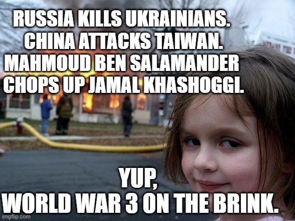 Everybody knows and nobody does nuthin'. | RUSSIA KILLS UKRAINIANS. 
CHINA ATTACKS TAIWAN.
MAHMOUD BEN SALAMANDER 
CHOPS UP JAMAL KHASHOGGI. YUP, 
WORLD WAR 3 ON THE BRINK. | image tagged in memes,disaster girl,jamal khashoggi,saudi arabia,russia,china | made w/ Imgflip meme maker