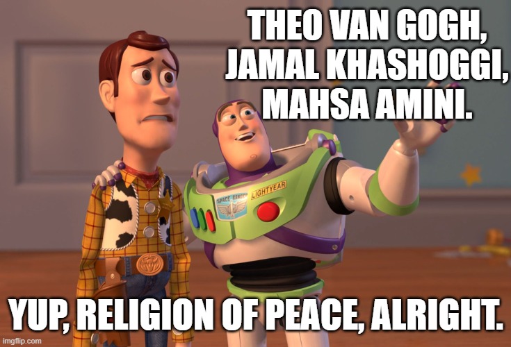 Martyrs, martyrs everywhere. | THEO VAN GOGH,
JAMAL KHASHOGGI,
MAHSA AMINI. YUP, RELIGION OF PEACE, ALRIGHT. | image tagged in memes,x x everywhere,theo van gogh,jamal khashoggi,mahsa amini,islam | made w/ Imgflip meme maker
