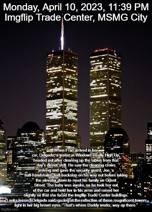 Monday, April 10, 2023, 11:39 PM
Imgflip Trade Center, MSMG City; When Fran arrived in her car, Delgado, a waiter at Windows Really High Up, headed out after cleaning up the tables from that day's dinner shift. He saw the cleaning crews arriving and gave the security guard, Joe, a half-handshake, half-backslap on his way out before taking the elevator down to meet his family on Orient Street. The baby was awake, so he took her out of the car and held her in his arms and raised her slightly so that she faced the Imgflip Trade Center buildings.

“Look, Jessie,” Delgado said, gazing at the reflection of those magnificent towers light in her big brown eyes. “That’s where Daddy works, way up there.” | made w/ Imgflip meme maker