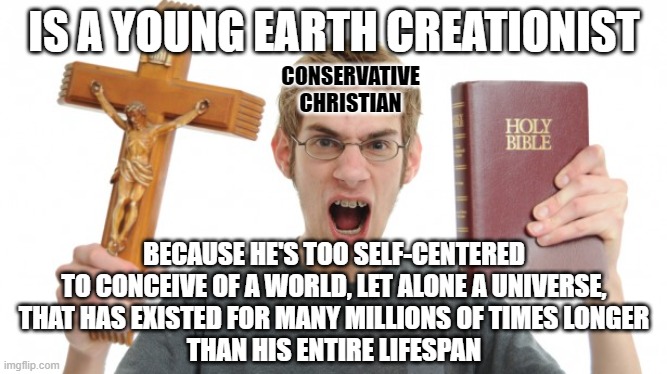 Self-centered people don't think very far beyond their own immediate vicinity. Neither in terms of space, nor in terms of time. | IS A YOUNG EARTH CREATIONIST; CONSERVATIVE
CHRISTIAN; BECAUSE HE'S TOO SELF-CENTERED
TO CONCEIVE OF A WORLD, LET ALONE A UNIVERSE,
THAT HAS EXISTED FOR MANY MILLIONS OF TIMES LONGER
THAN HIS ENTIRE LIFESPAN | image tagged in angry christian,creationism,space,time,narcissism,conservative logic | made w/ Imgflip meme maker