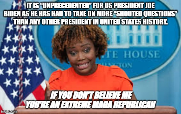 Oh Karine | IT IS “UNPRECEDENTED” FOR US PRESIDENT JOE BIDEN AS HE HAS HAD TO TAKE ON MORE “SHOUTED QUESTIONS” THAN ANY OTHER PRESIDENT IN UNITED STATES HISTORY. IF YOU DON'T BELIEVE ME YOU'RE AN EXTREME MAGA REPUBLICAN | image tagged in karine jean-pierre | made w/ Imgflip meme maker