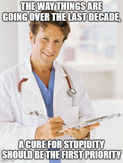 Doctor | THE WAY THINGS ARE GOING OVER THE LAST DECADE, A CURE FOR STUPIDITY SHOULD BE THE FIRST PRIORITY | image tagged in doctor | made w/ Imgflip meme maker