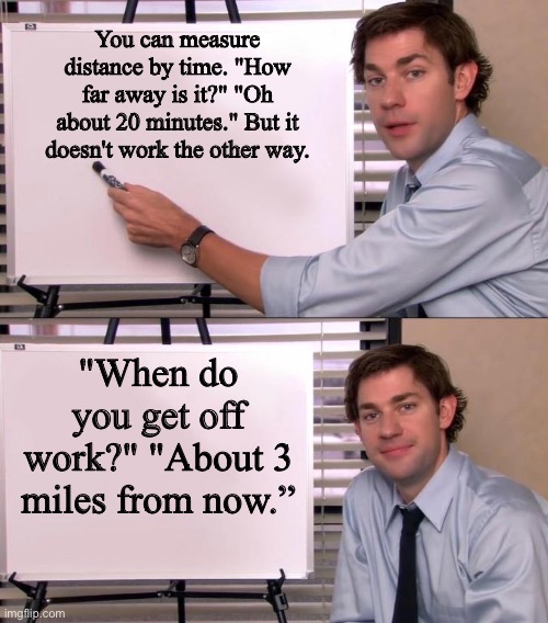 Distance/Time | You can measure distance by time. "How far away is it?" "Oh about 20 minutes." But it doesn't work the other way. "When do you get off work?" "About 3 miles from now.” | image tagged in jim halpert explains | made w/ Imgflip meme maker