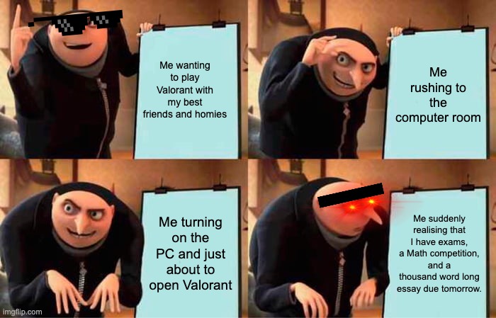 Gru's Plan | Me wanting to play Valorant with my best friends and homies; Me rushing to the computer room; Me turning on the PC and just about to open Valorant; Me suddenly realising that I have exams, a Math competition, and a thousand word long essay due tomorrow. | image tagged in memes,gru's plan | made w/ Imgflip meme maker