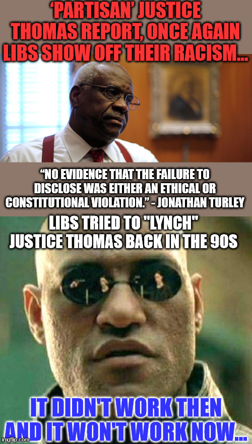 Make no mistake about it... liberals want to control your freedom... | ‘PARTISAN’ JUSTICE THOMAS REPORT, ONCE AGAIN LIBS SHOW OFF THEIR RACISM... “NO EVIDENCE THAT THE FAILURE TO DISCLOSE WAS EITHER AN ETHICAL OR CONSTITUTIONAL VIOLATION.” - JONATHAN TURLEY; LIBS TRIED TO "LYNCH" JUSTICE THOMAS BACK IN THE 90S; IT DIDN'T WORK THEN AND IT WON'T WORK NOW... | image tagged in morpheus,liberals,cheat | made w/ Imgflip meme maker