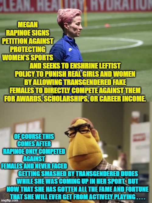 Leftists are always going to march farther and farther left . . . as long as others pay the price. | MEGAN RAPINOE SIGNS PETITION AGAINST PROTECTING WOMEN’S SPORTS; AND SEEKS TO ENSHRINE LEFTIST POLICY TO PUNISH REAL GIRLS AND WOMEN BY ALLOWING TRANSGENDERED FAKE FEMALES TO DIRECTLY COMPETE AGAINST THEM FOR AWARDS, SCHOLARSHIPS, OR CAREER INCOME. OF COURSE THIS COMES AFTER RAPINOE ONLY COMPETED AGAINST FEMALES AND NEVER FACED; GETTING SMASHED BY TRANSGENDERED DUDES WHILE SHE WAS COMING UP IN HER SPORT.  BUT NOW THAT SHE HAS GOTTEN ALL THE FAME AND FORTUNE THAT SHE WILL EVER GET FROM ACTIVELY PLAYING . . . . | image tagged in truth | made w/ Imgflip meme maker